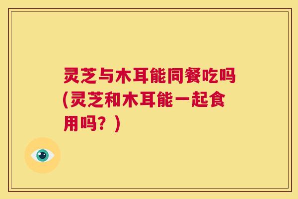 灵芝与木耳能同餐吃吗(灵芝和木耳能一起食用吗?) 第1张 灵芝与木耳能同餐吃吗(灵芝和木耳能一起食用吗?) 第1张