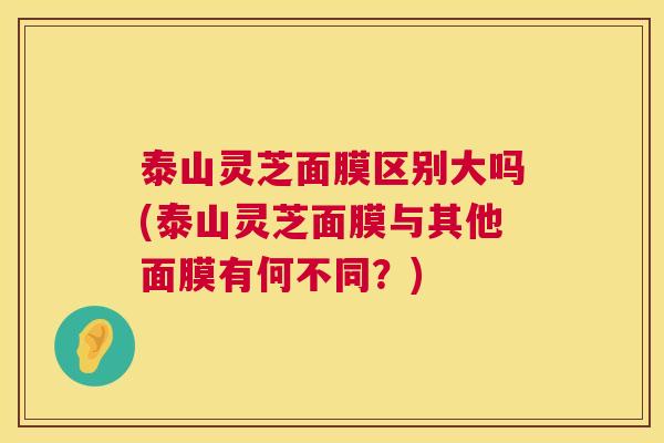 泰山灵芝面膜区别大吗(泰山灵芝面膜与其他面膜有何不同？)  第1张