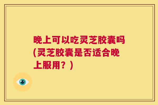 晚上可以吃灵芝胶囊吗(灵芝胶囊是否适合晚上服用?) 第1张 晚上可以吃灵芝胶囊吗(灵芝胶囊是否适合晚上服用?) 第1张