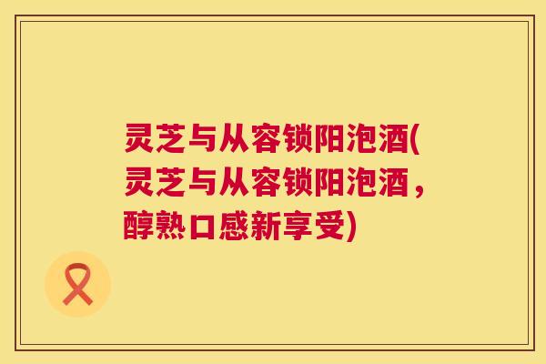 灵芝与从容锁阳泡酒(灵芝与从容锁阳泡酒,醇熟口感新享受) 第1张 灵芝与从容锁阳泡酒(灵芝与从容锁阳泡酒,醇熟口感新享受) 第1张