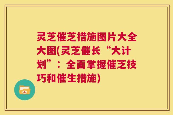 灵芝催芝措施图片大全大图(灵芝催长“大计划”:全面掌握催芝技巧和催生措施) 第1张 灵芝催芝措施图片大全大图(灵芝催长“大计划”:全面掌握催芝技巧和催生措施) 第1张