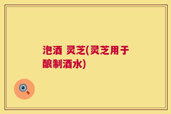 泡酒 灵芝(灵芝用于酿制酒水)  第1张