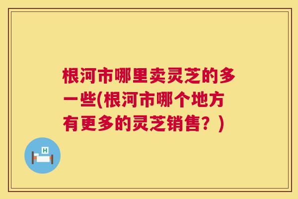 根河市哪里卖灵芝的多一些(根河市哪个地方有更多的灵芝销售?) 第1张 根河市哪里卖灵芝的多一些(根河市哪个地方有更多的灵芝销售?) 第1张