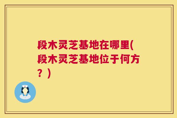 段木灵芝基地在哪里(段木灵芝基地位于何方?) 第1张 段木灵芝基地在哪里(段木灵芝基地位于何方?) 第1张
