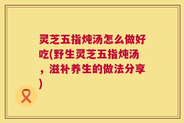 灵芝五指炖汤怎么做好吃(野生灵芝五指炖汤,滋补养生的做法分享) 第1张 灵芝五指炖汤怎么做好吃(野生灵芝五指炖汤,滋补养生的做法分享) 第1张