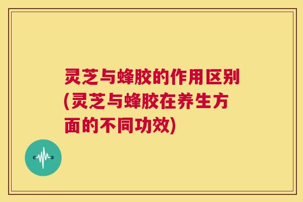 灵芝与蜂胶的作用区别(灵芝与蜂胶在养生方面的不同功效) 第1张 灵芝与蜂胶的作用区别(灵芝与蜂胶在养生方面的不同功效) 第1张