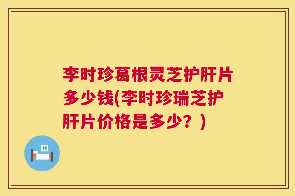 李时珍葛根灵芝护肝片多少钱(李时珍瑞芝护肝片价格是多少？)  第1张