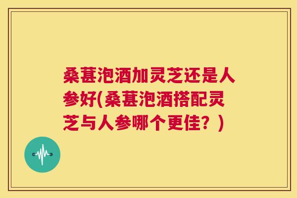 桑葚泡酒加灵芝还是人参好(桑葚泡酒搭配灵芝与人参哪个更佳?) 第1张 桑葚泡酒加灵芝还是人参好(桑葚泡酒搭配灵芝与人参哪个更佳?) 第1张