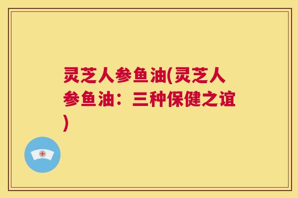 灵芝人参鱼油(灵芝人参鱼油：三种保健之谊)  第1张