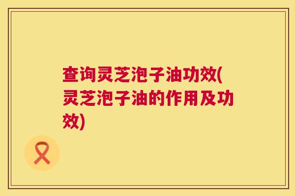 查询灵芝泡子油功效(灵芝泡子油的作用及功效) 第1张 查询灵芝泡子油功效(灵芝泡子油的作用及功效) 第1张