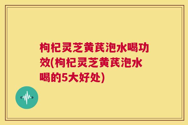 枸杞灵芝黄芪泡水喝功效(枸杞灵芝黄芪泡水喝的5大好处) 第1张 枸杞灵芝黄芪泡水喝功效(枸杞灵芝黄芪泡水喝的5大好处) 第1张