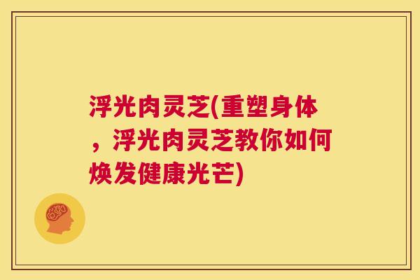 浮光肉灵芝(重塑身体,浮光肉灵芝教你如何焕发健康光芒) 第1张 浮光肉灵芝(重塑身体,浮光肉灵芝教你如何焕发健康光芒) 第1张
