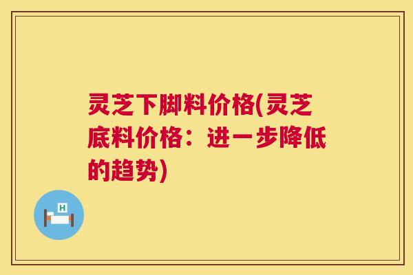 灵芝下脚料价格(灵芝底料价格：进一步降低的趋势)  第1张