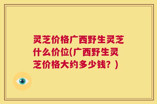 灵芝价格广西野生灵芝什么价位(广西野生灵芝价格大约多少钱?) 第1张 灵芝价格广西野生灵芝什么价位(广西野生灵芝价格大约多少钱?) 第1张