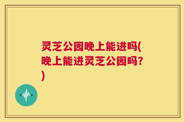 灵芝公园晚上能进吗(晚上能进灵芝公园吗?) 第1张 灵芝公园晚上能进吗(晚上能进灵芝公园吗?) 第1张