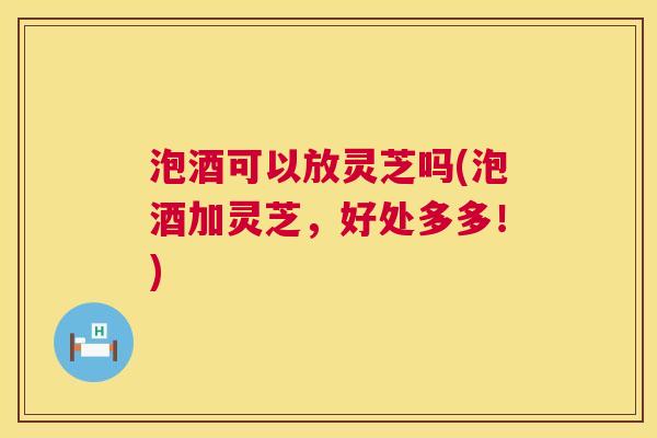 泡酒可以放灵芝吗(泡酒加灵芝,好处多多!) 第1张 泡酒可以放灵芝吗(泡酒加灵芝,好处多多!) 第1张