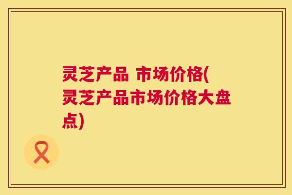 灵芝产品 市场价格(灵芝产品市场价格大盘点) 第1张 灵芝产品 市场价格(灵芝产品市场价格大盘点) 第1张