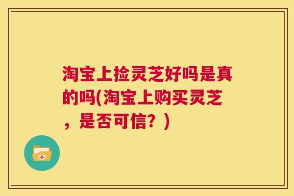 淘宝上捡灵芝好吗是真的吗(淘宝上购买灵芝,是否可信?) 第1张 淘宝上捡灵芝好吗是真的吗(淘宝上购买灵芝,是否可信?) 第1张