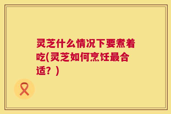 灵芝什么情况下要煮着吃(灵芝如何烹饪最合适?) 第1张 灵芝什么情况下要煮着吃(灵芝如何烹饪最合适?) 第1张