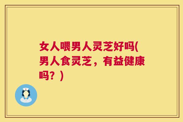 女人喂男人灵芝好吗(男人食灵芝，有益健康吗？)  第1张