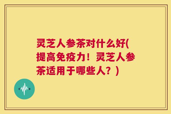 灵芝人参茶对什么好(提高免疫力!灵芝人参茶适用于哪些人?) 第1张 灵芝人参茶对什么好(提高免疫力!灵芝人参茶适用于哪些人?) 第1张