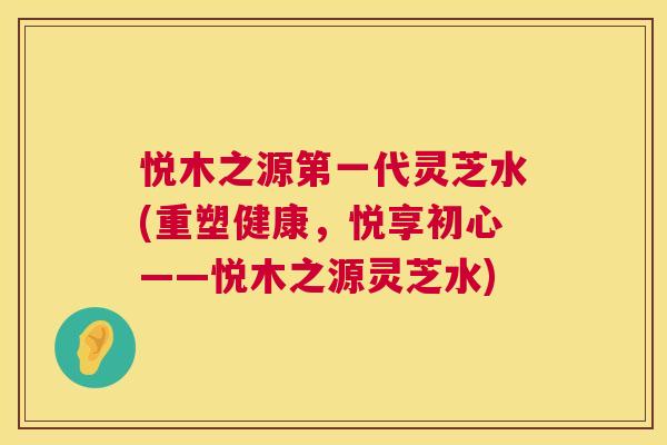 悦木之源第一代灵芝水(重塑健康,悦享初心——悦木之源灵芝水) 第1张 悦木之源第一代灵芝水(重塑健康,悦享初心——悦木之源灵芝水) 第1张
