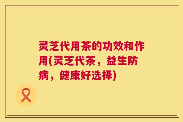 灵芝代用茶的功效和作用(灵芝代茶,益生防病,健康好选择) 第1张 灵芝代用茶的功效和作用(灵芝代茶,益生防病,健康好选择) 第1张