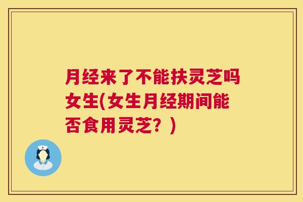 月经来了不能扶灵芝吗女生(女生月经期间能否食用灵芝?) 第1张 月经来了不能扶灵芝吗女生(女生月经期间能否食用灵芝?) 第1张