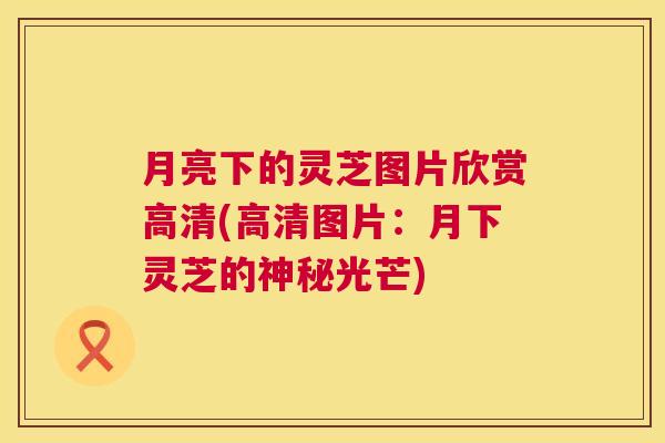 月亮下的灵芝图片欣赏高清(高清图片:月下灵芝的神秘光芒) 第1张 月亮下的灵芝图片欣赏高清(高清图片:月下灵芝的神秘光芒) 第1张