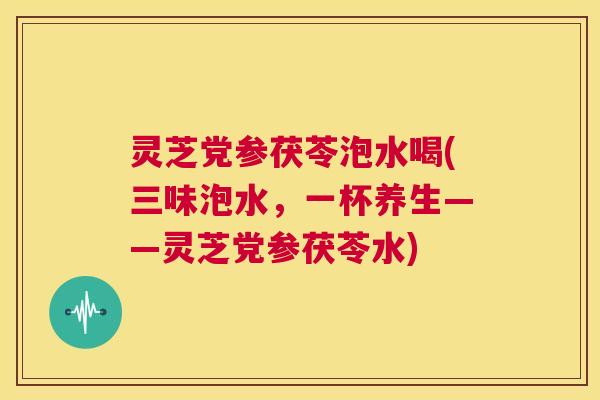 灵芝党参茯苓泡水喝(三味泡水,一杯养生——灵芝党参茯苓水) 第1张 灵芝党参茯苓泡水喝(三味泡水,一杯养生——灵芝党参茯苓水) 第1张