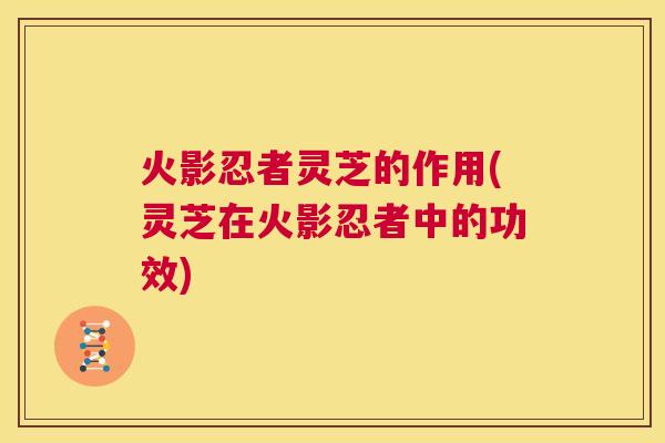 火影忍者灵芝的作用(灵芝在火影忍者中的功效) 第1张 火影忍者灵芝的作用(灵芝在火影忍者中的功效) 第1张