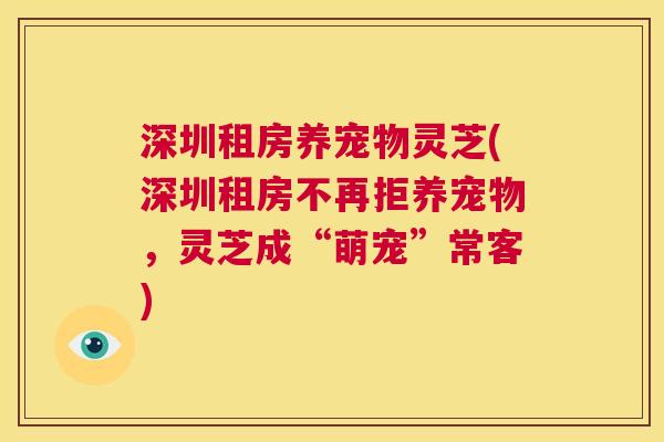 深圳租房养宠物灵芝(深圳租房不再拒养宠物,灵芝成“萌宠”常客) 第1张 深圳租房养宠物灵芝(深圳租房不再拒养宠物,灵芝成“萌宠”常客) 第1张