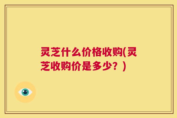 灵芝什么价格收购(灵芝收购价是多少?) 第1张 灵芝什么价格收购(灵芝收购价是多少?) 第1张
