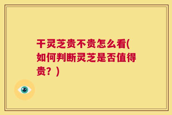 干灵芝贵不贵怎么看(如何判断灵芝是否值得贵?) 第1张 干灵芝贵不贵怎么看(如何判断灵芝是否值得贵?) 第1张