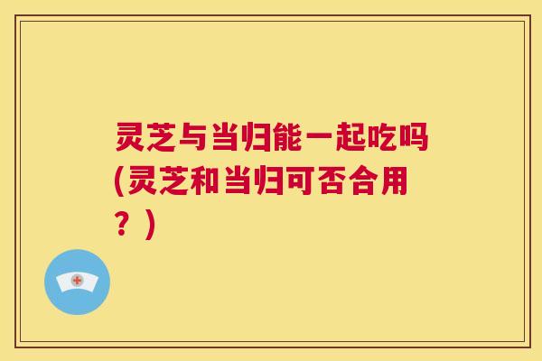灵芝与当归能一起吃吗(灵芝和当归可否合用?) 第1张 灵芝与当归能一起吃吗(灵芝和当归可否合用?) 第1张