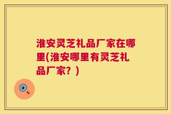 淮安灵芝礼品厂家在哪里(淮安哪里有灵芝礼品厂家?) 第1张 淮安灵芝礼品厂家在哪里(淮安哪里有灵芝礼品厂家?) 第1张