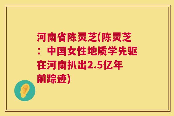 河南省陈灵芝(陈灵芝:中国女性地质学先驱在河南扒出2.5亿年前踪迹) 第1张 河南省陈灵芝(陈灵芝:中国女性地质学先驱在河南扒出2.5亿年前踪迹) 第1张