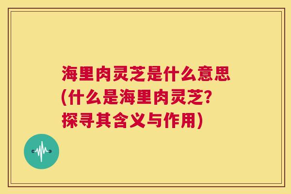 海里肉灵芝是什么意思(什么是海里肉灵芝?探寻其含义与作用) 第1张 海里肉灵芝是什么意思(什么是海里肉灵芝?探寻其含义与作用) 第1张