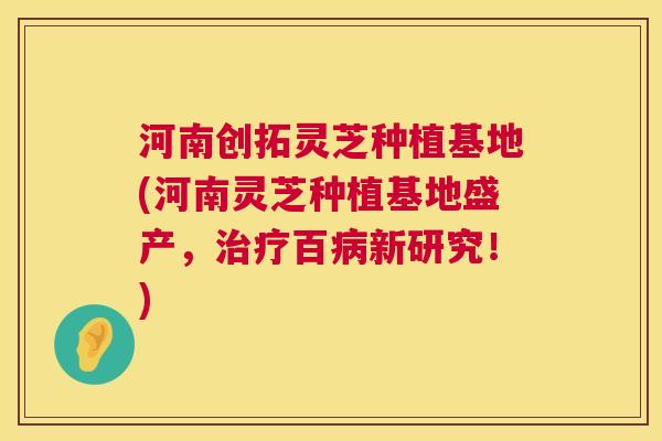 河南创拓灵芝种植基地(河南灵芝种植基地盛产,治疗百病新研究!) 第1张 河南创拓灵芝种植基地(河南灵芝种植基地盛产,治疗百病新研究!) 第1张