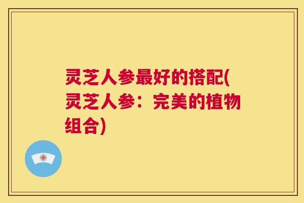 灵芝人参最好的搭配(灵芝人参:完美的植物组合) 第1张 灵芝人参最好的搭配(灵芝人参:完美的植物组合) 第1张