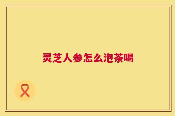 灵芝人参怎么泡茶喝 第1张 灵芝人参怎么泡茶喝 第1张
