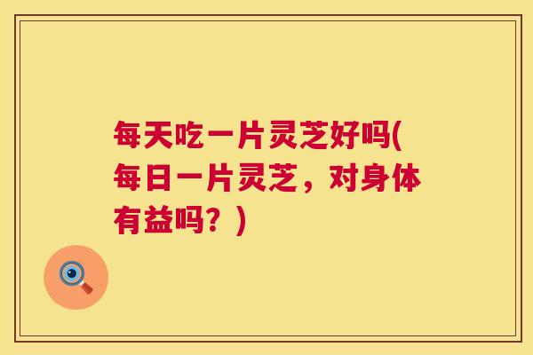每天吃一片灵芝好吗(每日一片灵芝，对身体有益吗？)  第1张