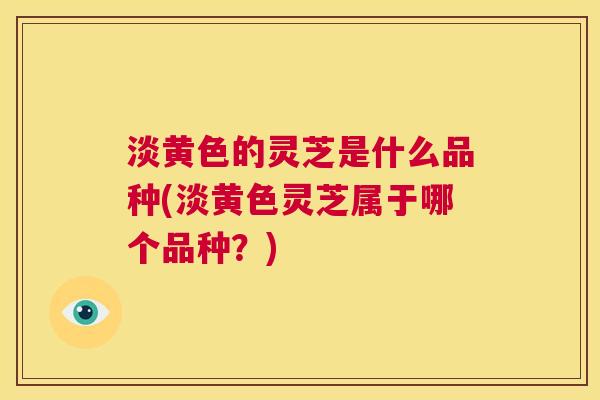 淡黄色的灵芝是什么品种(淡黄色灵芝属于哪个品种?) 第1张 淡黄色的灵芝是什么品种(淡黄色灵芝属于哪个品种?) 第1张