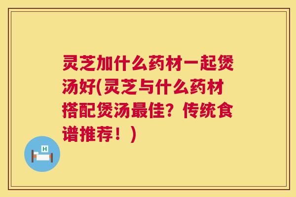 灵芝加什么药材一起煲汤好(灵芝与什么药材搭配煲汤最佳?传统食谱推荐!) 第1张 灵芝加什么药材一起煲汤好(灵芝与什么药材搭配煲汤最佳?传统食谱推荐!) 第1张