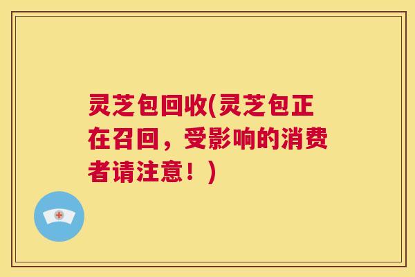 灵芝包回收(灵芝包正在召回,受影响的消费者请注意!) 第1张 灵芝包回收(灵芝包正在召回,受影响的消费者请注意!) 第1张