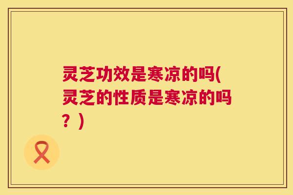 灵芝功效是寒凉的吗(灵芝的性质是寒凉的吗?) 第1张 灵芝功效是寒凉的吗(灵芝的性质是寒凉的吗?) 第1张