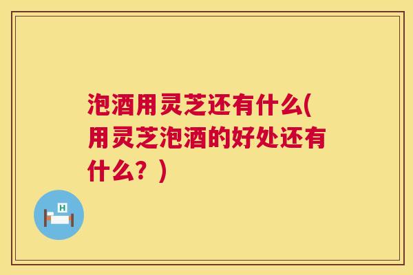 泡酒用灵芝还有什么(用灵芝泡酒的好处还有什么？)  第1张