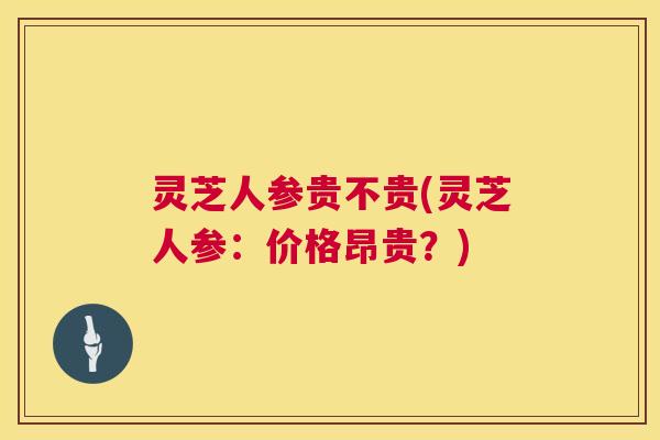 灵芝人参贵不贵(灵芝人参:价格昂贵?) 第1张 灵芝人参贵不贵(灵芝人参:价格昂贵?) 第1张
