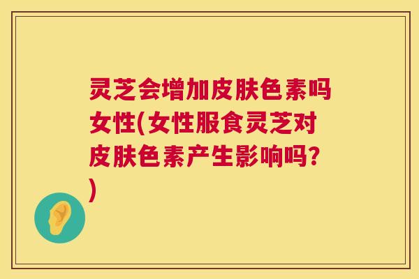 灵芝会增加皮肤色素吗女性(女性服食灵芝对皮肤色素产生影响吗?) 第1张 灵芝会增加皮肤色素吗女性(女性服食灵芝对皮肤色素产生影响吗?) 第1张