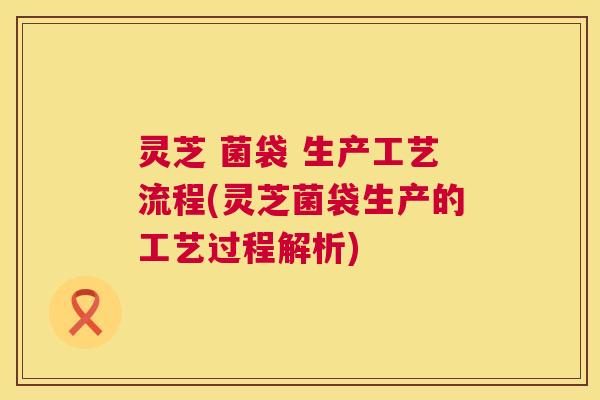 灵芝 菌袋 生产工艺流程(灵芝菌袋生产的工艺过程解析)  第1张